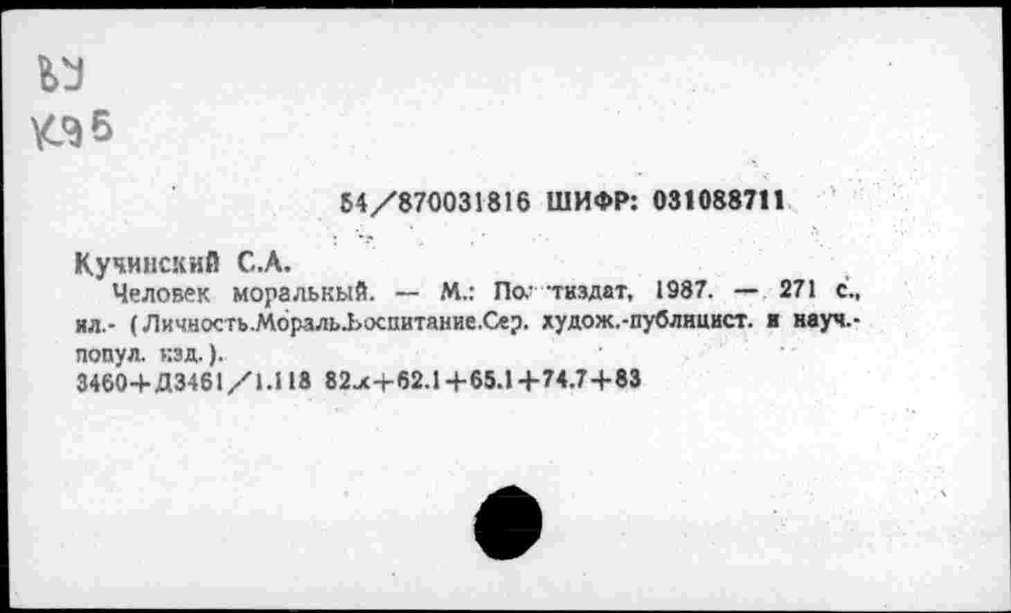 ﻿КЭ5
54/870031816 ШИФР: 031088711
Кучинский С.А.
Человек моральный. — М.: По.’ тиздат, 1987. — 271 с., ил.- (Личность.Мораль.Ьоспитание.Сер. худож.-публнцист. ■ науч,-попул. кзд.).
3460+Д3461/1.118 82jc+62.1+65.1+74.7+83